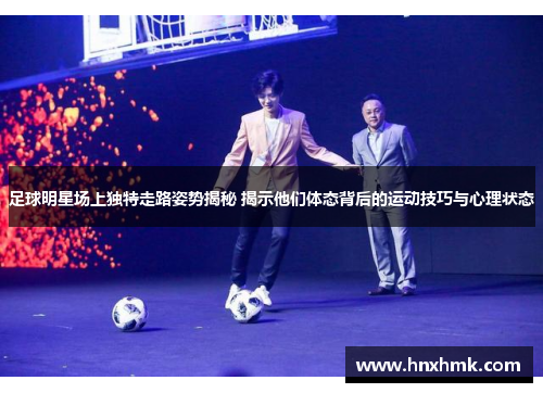 足球明星场上独特走路姿势揭秘 揭示他们体态背后的运动技巧与心理状态