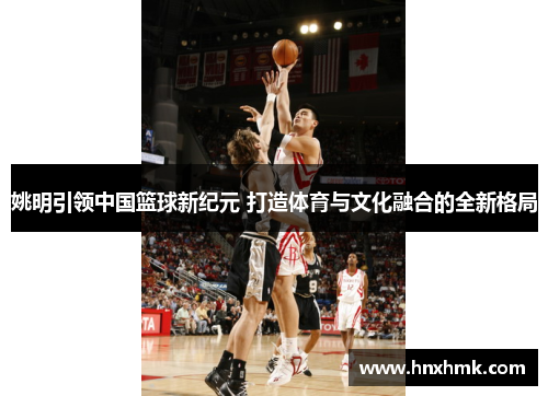 姚明引领中国篮球新纪元 打造体育与文化融合的全新格局