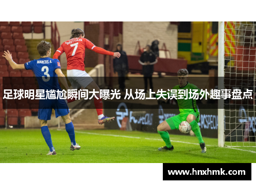 足球明星尴尬瞬间大曝光 从场上失误到场外趣事盘点
