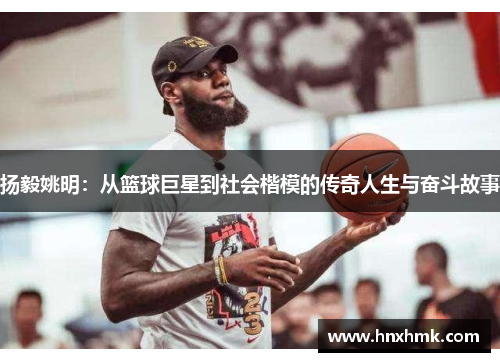 扬毅姚明：从篮球巨星到社会楷模的传奇人生与奋斗故事