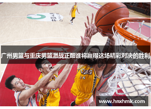 广州男篮与重庆男篮激战正酣谁将赢得这场精彩对决的胜利